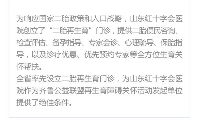  为响应国家二胎政策和人口战略，济南红绘医院（山东红十字会医院）创立了“二胎再生育”门诊，提供二胎便民咨询、检查评估、备孕指导、专家会诊、心理疏导、保胎指导，以及诊疗优惠、优先预约专家等全方位生育关怀帮扶。
     全省率先设立二胎再生育门诊，为济南红绘医院（山东红十字会医院）作为齐鲁公益联盟再生育障碍关怀活动发起单位提供了良好条件。